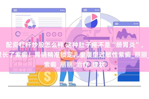 配资杠杆炒股怎么样 这种肚子疼不是“肠胃炎”，竟是肚子里长了紫癜！胃镜精准锁定儿童腹型过敏性紫癜_丽丽_治疗_症状