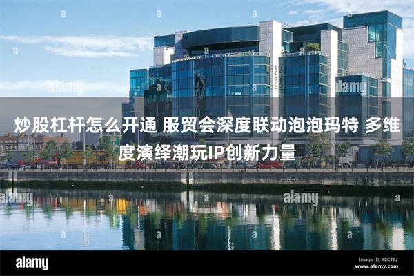 炒股杠杆怎么开通 服贸会深度联动泡泡玛特 多维度演绎潮玩IP创新力量