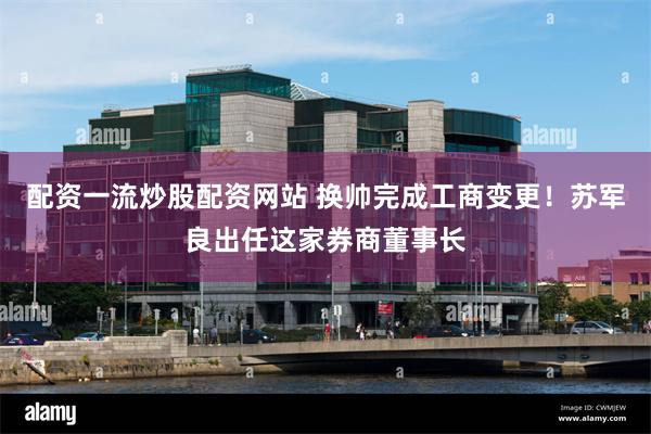 配资一流炒股配资网站 换帅完成工商变更！苏军良出任这家券商董事长