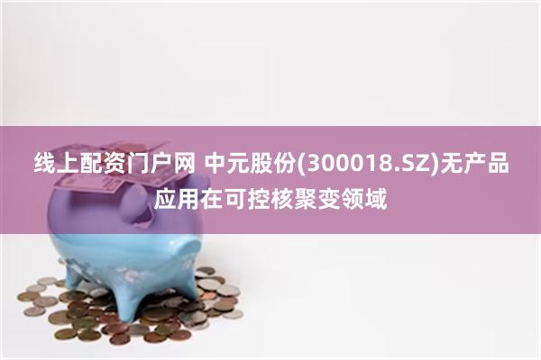 线上配资门户网 中元股份(300018.SZ)无产品应用在可控核聚变领域