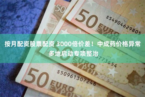 按月配资股票配资 3000倍价差!中成药价格异常 多地启动专项整治